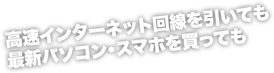 高速インターネット回線を引いても最新パソコン・スマホを買っても